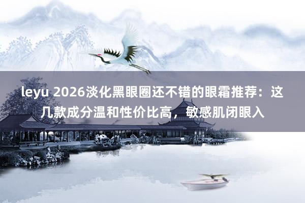 leyu 2026淡化黑眼圈还不错的眼霜推荐：这几款成分温和性价比高，敏感肌闭眼入