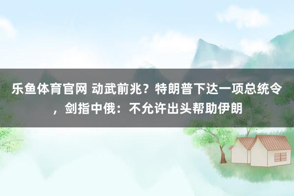 乐鱼体育官网 动武前兆?特朗普下达一项总统令,剑指中俄:不允许出头帮助伊朗