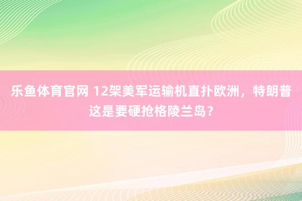 乐鱼体育官网 12架美军运输机直扑欧洲,特朗普这是要硬抢格陵兰岛?
