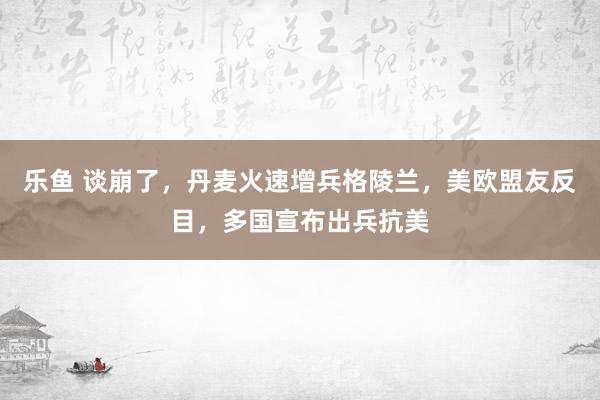 乐鱼 谈崩了,丹麦火速增兵格陵兰,美欧盟友反目,多国宣布出兵抗美