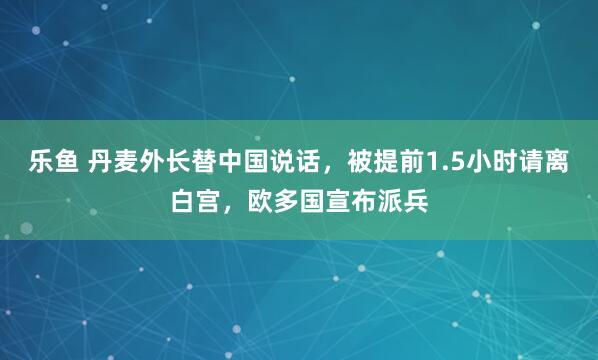 乐鱼 丹麦外长替中国说话，被提前1.5小时请离白宫，欧多国宣布派兵