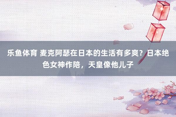 乐鱼体育 麦克阿瑟在日本的生活有多爽？日本绝色女神作陪，天皇像他儿子