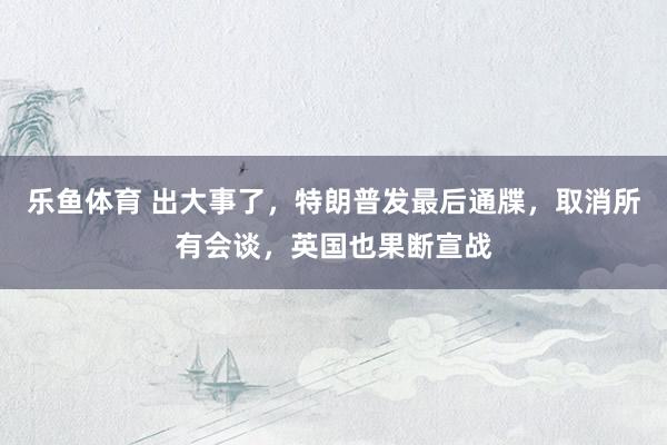 乐鱼体育 出大事了，特朗普发最后通牒，取消所有会谈，英国也果断宣战
