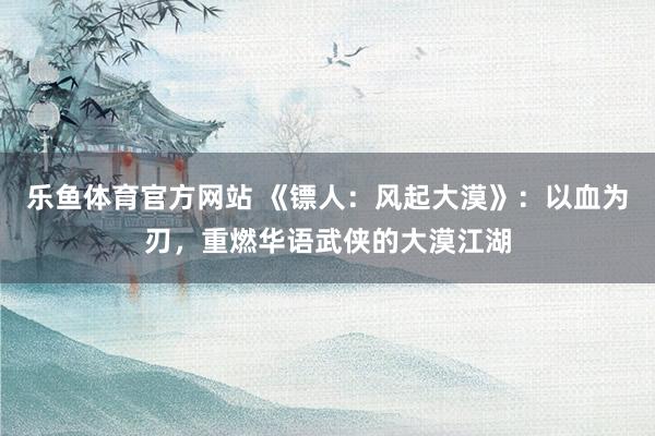 乐鱼体育官方网站 《镖人：风起大漠》：以血为刃，重燃华语武侠的大漠江湖