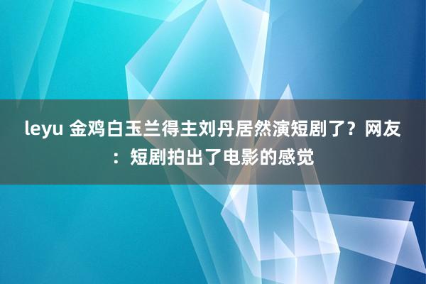leyu 金鸡白玉兰得主刘丹居然演短剧了？网友：短剧拍出了电影的感觉