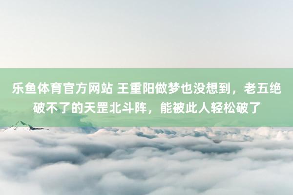 乐鱼体育官方网站 王重阳做梦也没想到，老五绝破不了的天罡北斗阵，能被此人轻松破了