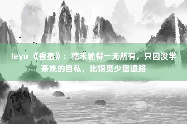 leyu 《香蜜》：穗禾输得一无所有，只因没学荼姚的自私，比锦觅少留退路