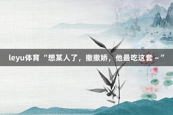 leyu体育 “想某人了，撒撒娇，他最吃这套～”