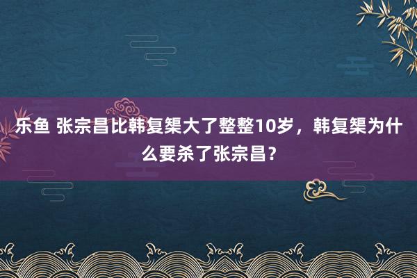 乐鱼 张宗昌比韩复榘大了整整10岁，韩复榘为什么要杀了张宗昌？