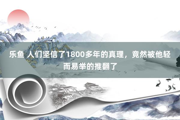 乐鱼 人们坚信了1800多年的真理,竟然被他轻而易举的推翻了