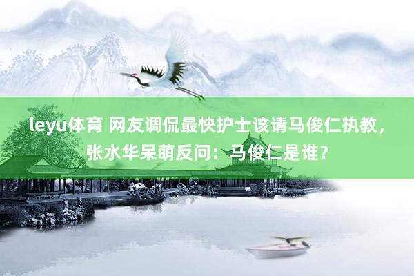 leyu体育 网友调侃最快护士该请马俊仁执教，张水华呆萌反问：马俊仁是谁？