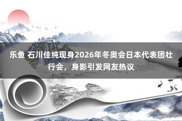 乐鱼 石川佳纯现身2026年冬奥会日本代表团壮行会，身影引发网友热议