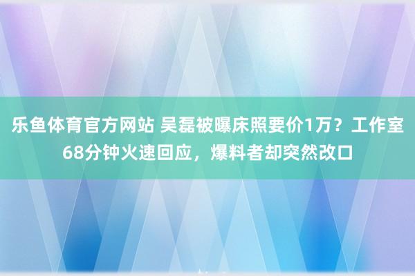 乐鱼体育官方网站 吴磊被曝床照要价1万?工作室68分钟火速回应,爆料者却突然改口