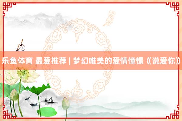 乐鱼体育 最爱推荐 | 梦幻唯美的爱情憧憬《说爱你》