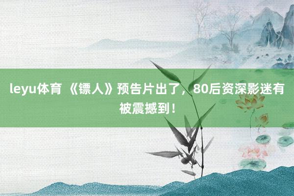 leyu体育 《镖人》预告片出了，80后资深影迷有被震撼到！