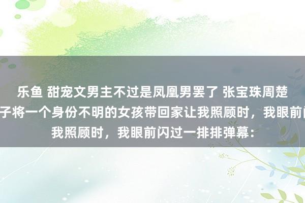 乐鱼 甜宠文男主不过是凤凰男罢了 张宝珠周楚年程秋司机的儿子将一个身份不明的女孩带回家让我照顾时，我眼前闪过一排排弹幕：