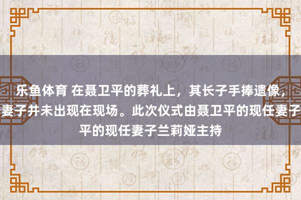 乐鱼体育 在聂卫平的葬礼上，其长子手捧遗像，而两位前任妻子并未出现在现场。此次仪式由聂卫平的现任妻子兰莉娅主持