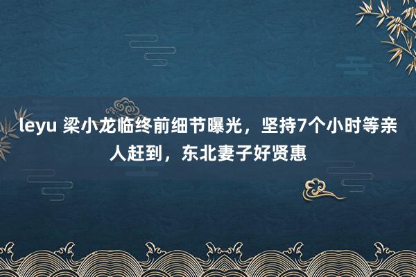 leyu 梁小龙临终前细节曝光，坚持7个小时等亲人赶到，东北妻子好贤惠