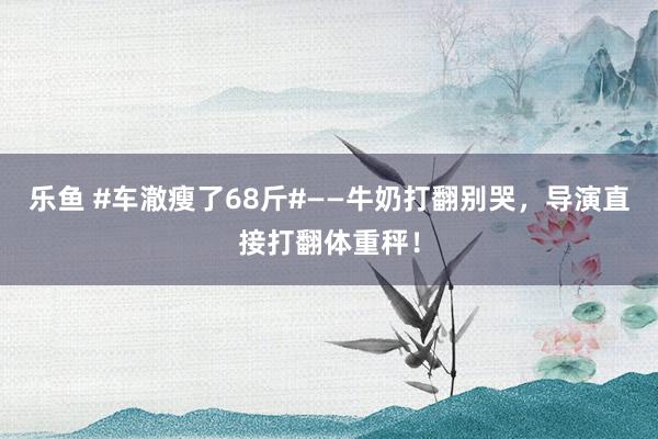 乐鱼 #车澈瘦了68斤#——牛奶打翻别哭，导演直接打翻体重秤！