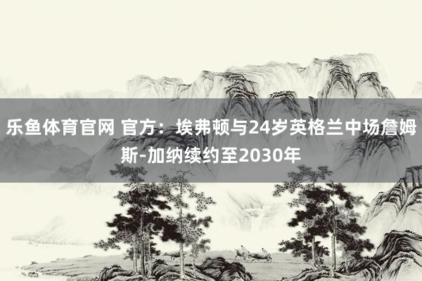 乐鱼体育官网 官方：埃弗顿与24岁英格兰中场詹姆斯-加纳续约至2030年