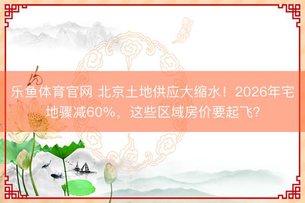 乐鱼体育官网 北京土地供应大缩水!2026年宅地骤减60%,这些区域房价要起飞?