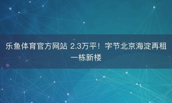 乐鱼体育官方网站 2.3万平！字节北京海淀再租一栋新楼