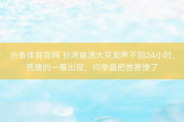 乐鱼体育官网 孙涛崩溃大哭发声不到24小时，荒唐的一幕出现，闫学晶把他害惨了
