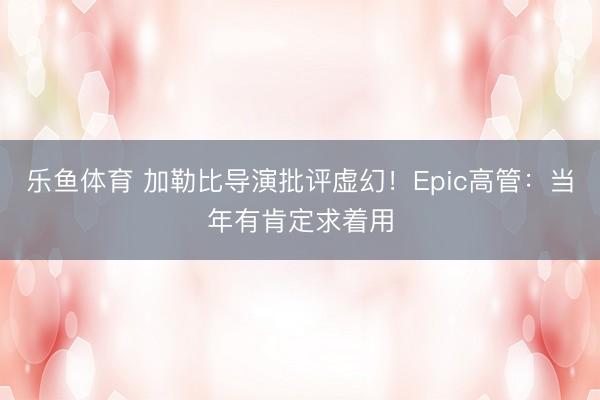 乐鱼体育 加勒比导演批评虚幻！Epic高管：当年有肯定求着用