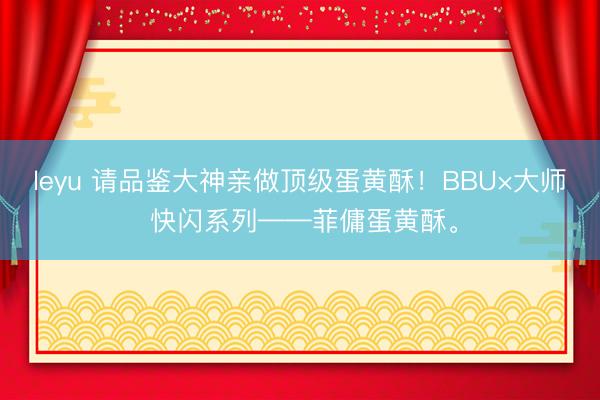 leyu 请品鉴大神亲做顶级蛋黄酥！BBU×大师 快闪系列——菲傭蛋黄酥。