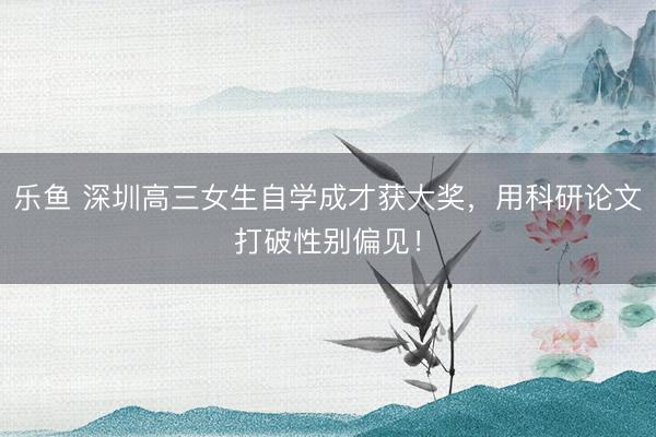 乐鱼 深圳高三女生自学成才获大奖，用科研论文打破性别偏见！
