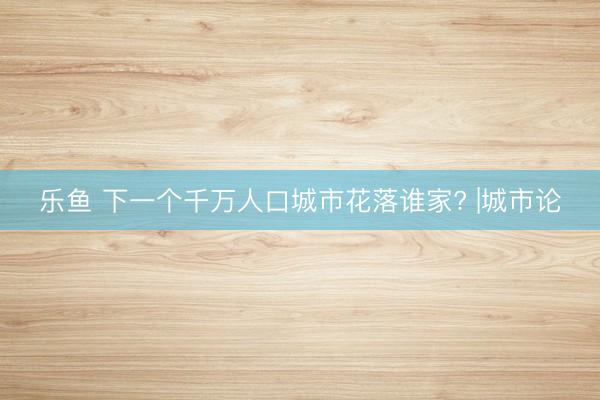 乐鱼 下一个千万人口城市花落谁家? |城市论