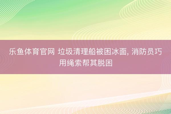乐鱼体育官网 垃圾清理船被困冰面， 消防员巧用绳索帮其脱困