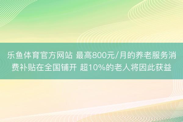 乐鱼体育官方网站 最高800元/月的养老服务消费补贴在全国铺开 超10%的老人将因此获益