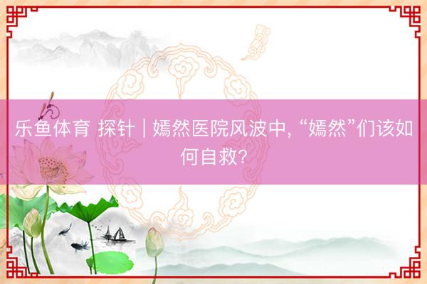 乐鱼体育 探针 | 嫣然医院风波中， “嫣然”们该如何自救?