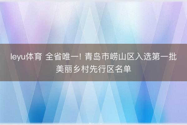 leyu体育 全省唯一! 青岛市崂山区入选第一批美丽乡村先行区名单