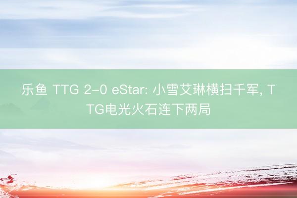乐鱼 TTG 2-0 eStar: 小雪艾琳横扫千军， TTG电光火石连下两局