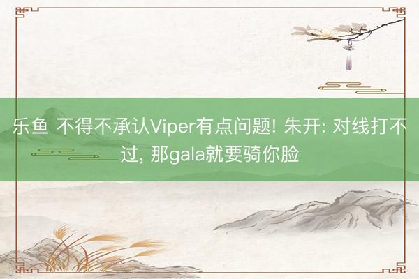 乐鱼 不得不承认Viper有点问题! 朱开: 对线打不过， 那gala就要骑你脸