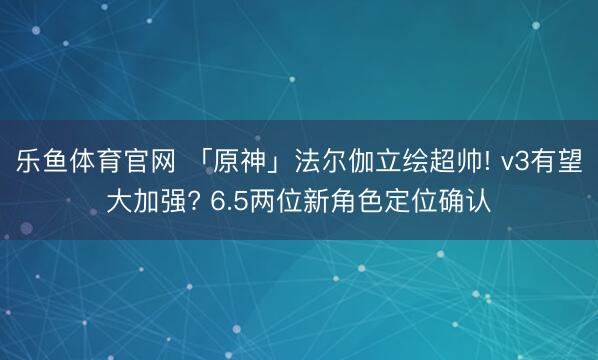 乐鱼体育官网 「原神」法尔伽立绘超帅! v3有望大加强? 6.5两位新角色定位确认