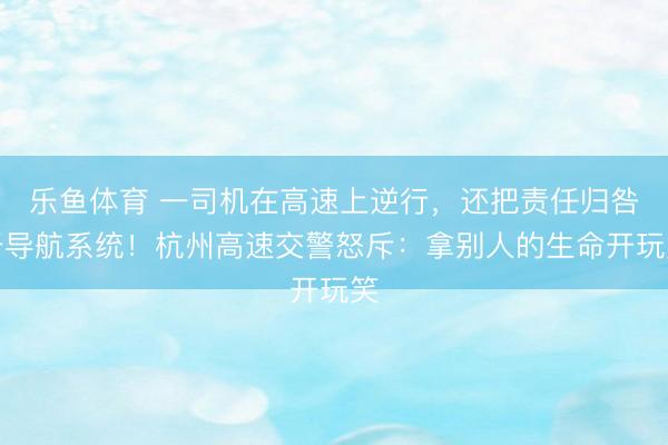 乐鱼体育 一司机在高速上逆行，还把责任归咎于导航系统！杭州高速交警怒斥：拿别人的生命开玩笑