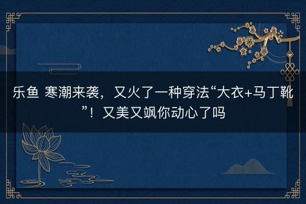 乐鱼 寒潮来袭，又火了一种穿法“大衣+马丁靴”！又美又飒你动心了吗
