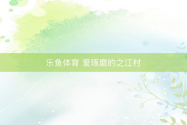 乐鱼体育 爱琢磨的之江村