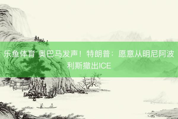 乐鱼体育 奥巴马发声！特朗普：愿意从明尼阿波利斯撤出ICE