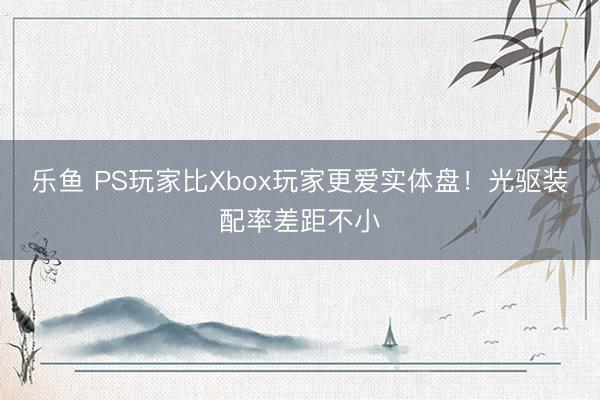 乐鱼 PS玩家比Xbox玩家更爱实体盘！光驱装配率差距不小