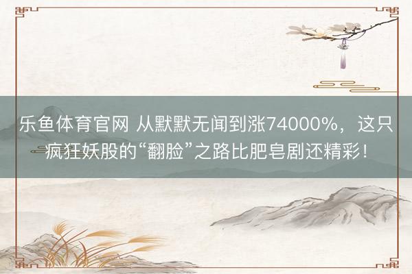 乐鱼体育官网 从默默无闻到涨74000%，这只疯狂妖股的“翻脸”之路比肥皂剧还精彩！