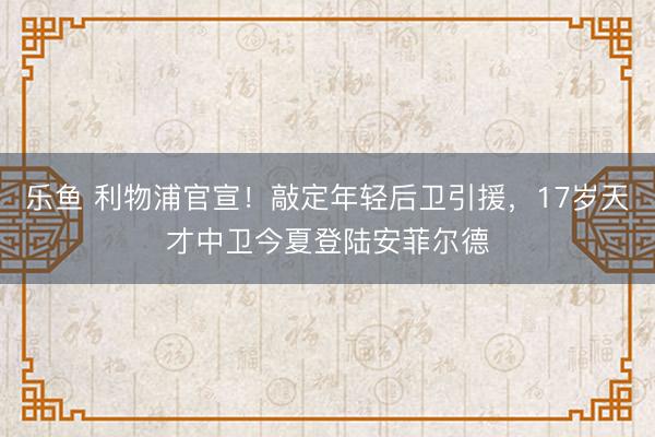 乐鱼 利物浦官宣！敲定年轻后卫引援，17岁天才中卫今夏登陆安菲尔德