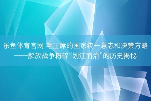 乐鱼体育官网 毛主席的国家统一意志和决策方略——解放战争粉碎“划江而治”的历史揭秘