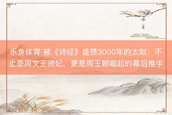 乐鱼体育 被《诗经》盛赞3000年的太姒：不止是周文王贤妃，更是周王朝崛起的幕后推手