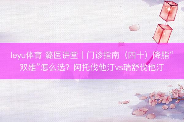 leyu体育 潞医讲堂｜门诊指南（四十）降脂“双雄”怎么选？阿托伐他汀vs瑞舒伐他汀