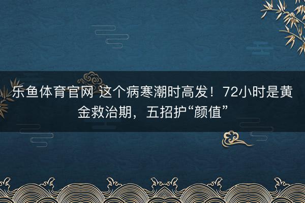 乐鱼体育官网 这个病寒潮时高发！72小时是黄金救治期，五招护“颜值”