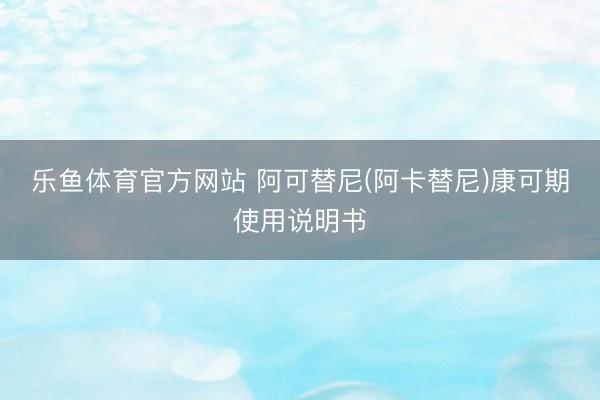 乐鱼体育官方网站 阿可替尼(阿卡替尼)康可期使用说明书